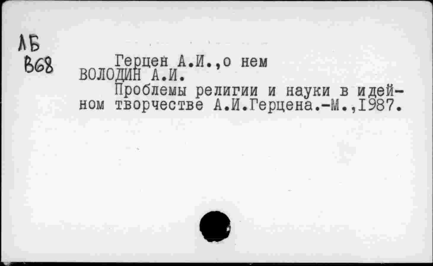 ﻿Герцен А.И.,о нем ВОЛОДИН А.И.
Проблемы религии и науки в идей ном творчестве А.И.Герцена.-М.,1987